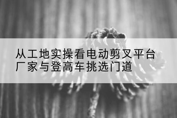 白朗电动剪叉升降平台厂家-从工地实操看电动剪叉平台厂家与登高车挑选门道