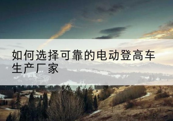 白朗电动登高车厂家-如何选择可靠的电动登高车生产厂家