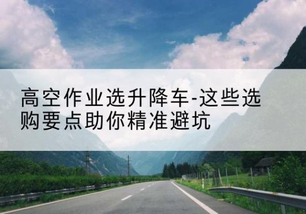 白朗升降车厂家-高空作业选升降车-这些选购要点助你*避坑