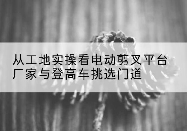 白朗电动剪叉升降平台厂家-从工地实操看电动剪叉平台厂家与登高车挑选门道